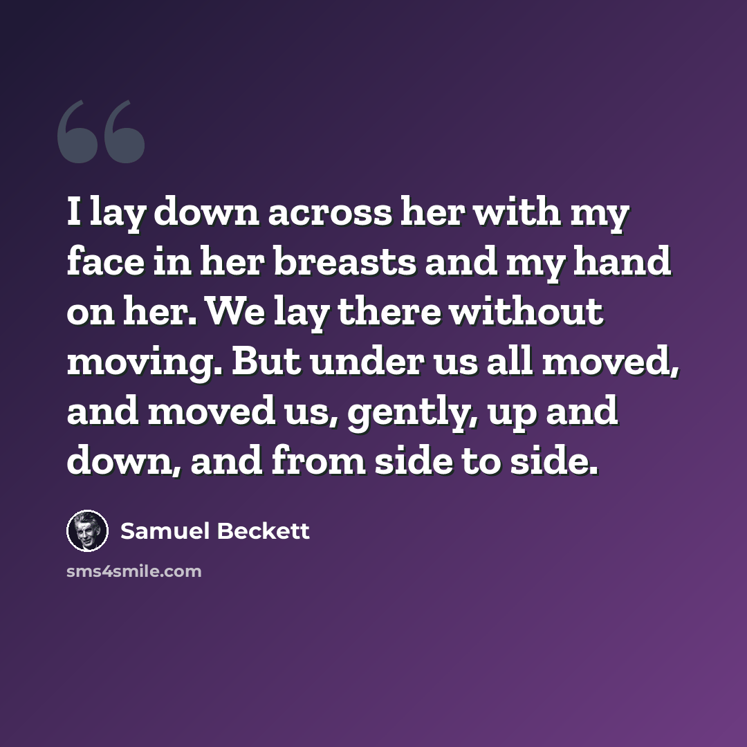 “I lay down across her with my face in her breasts and my hand on her. We lay there without moving. But under us all moved, and moved us, gently, up and down, and from side to side.” quote by Samuel Beckett