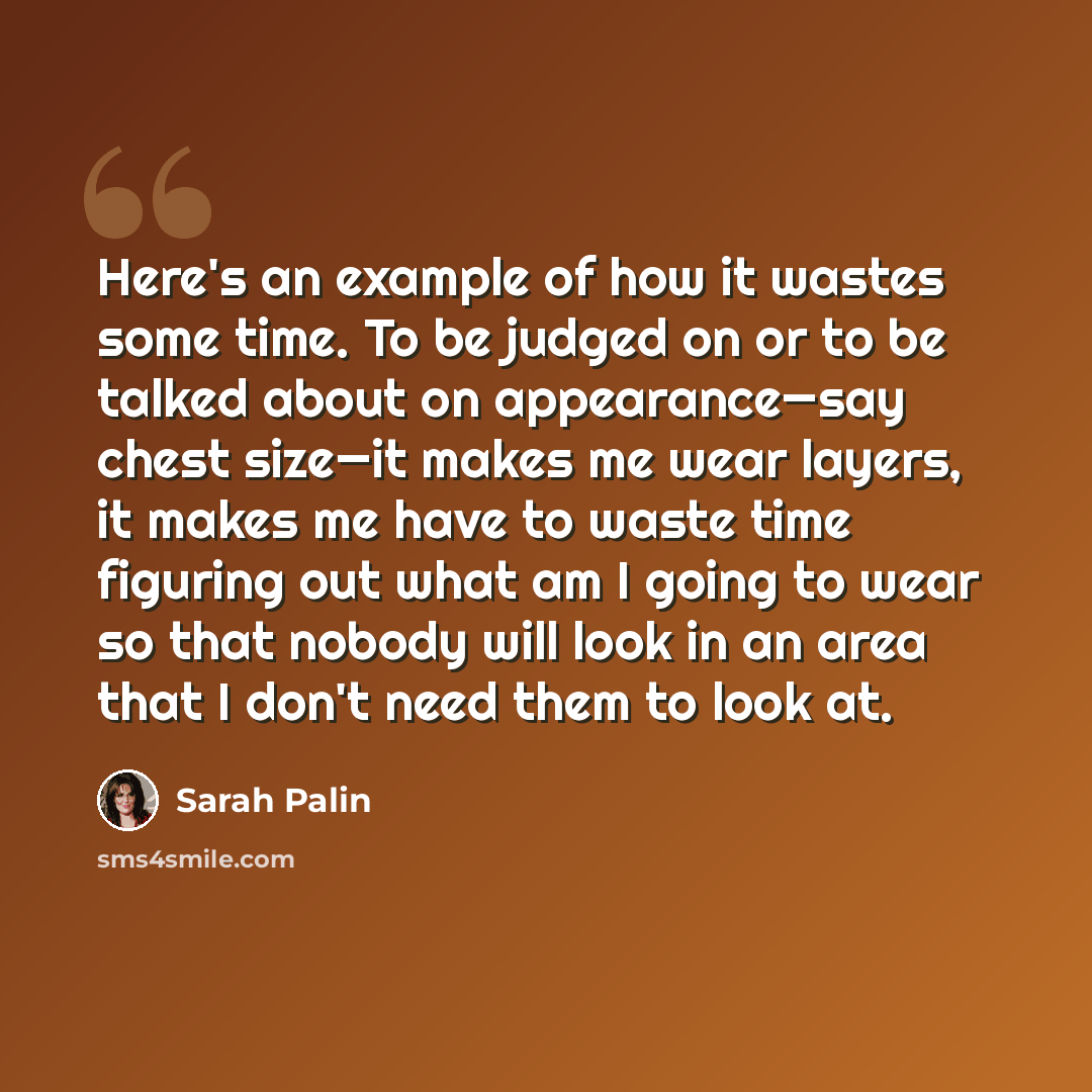 “Here's an example of how it wastes some time. To be judged on or to be talked about on appearance—say chest size—it makes me wear layers, it makes me have to waste time figuring out what am I going to wear so that nobody will look in an area that I don't need them to look at.” quote by Sarah Palin