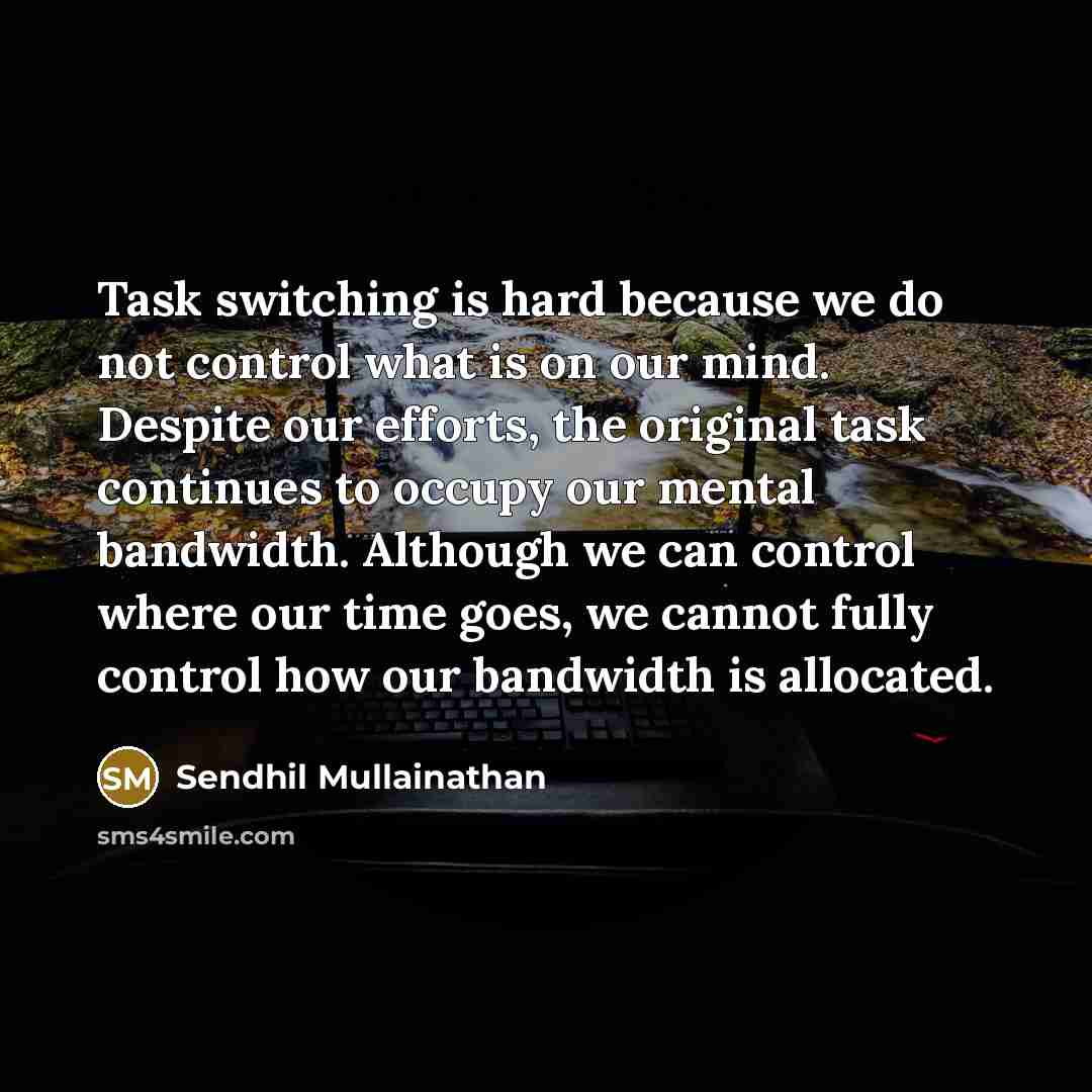 “Task switching is hard because we do not control what is on our mind. Despite our efforts, the original task continues to occupy our mental bandwidth. Although we can control where our time goes, we cannot fully control how our bandwidth is allocated.” quote by Sendhil Mullainathan