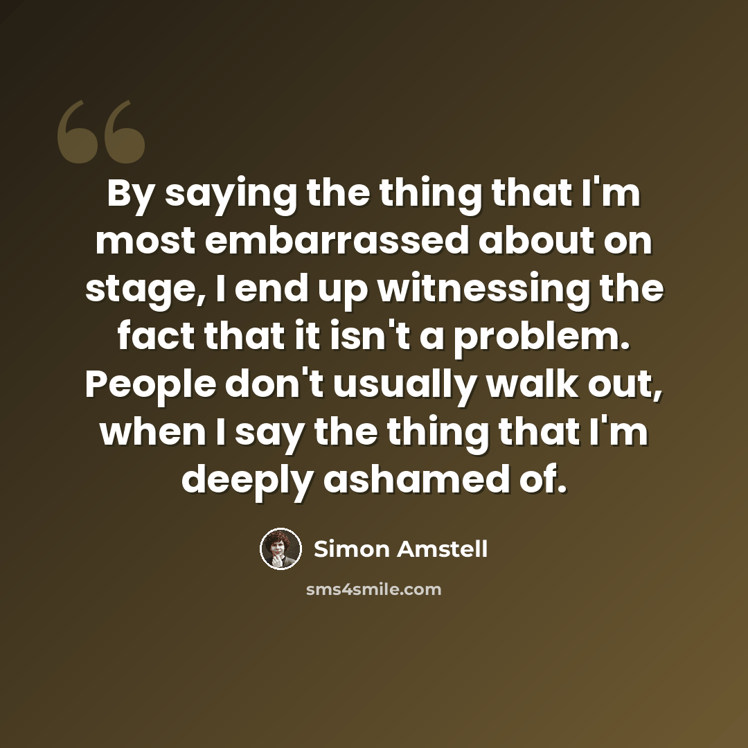 “By saying the thing that I'm most embarrassed about on stage, I end up witnessing the fact that it isn't a problem. People don't usually walk out, when I say the thing that I'm deeply ashamed of.” quote by Simon Amstell
