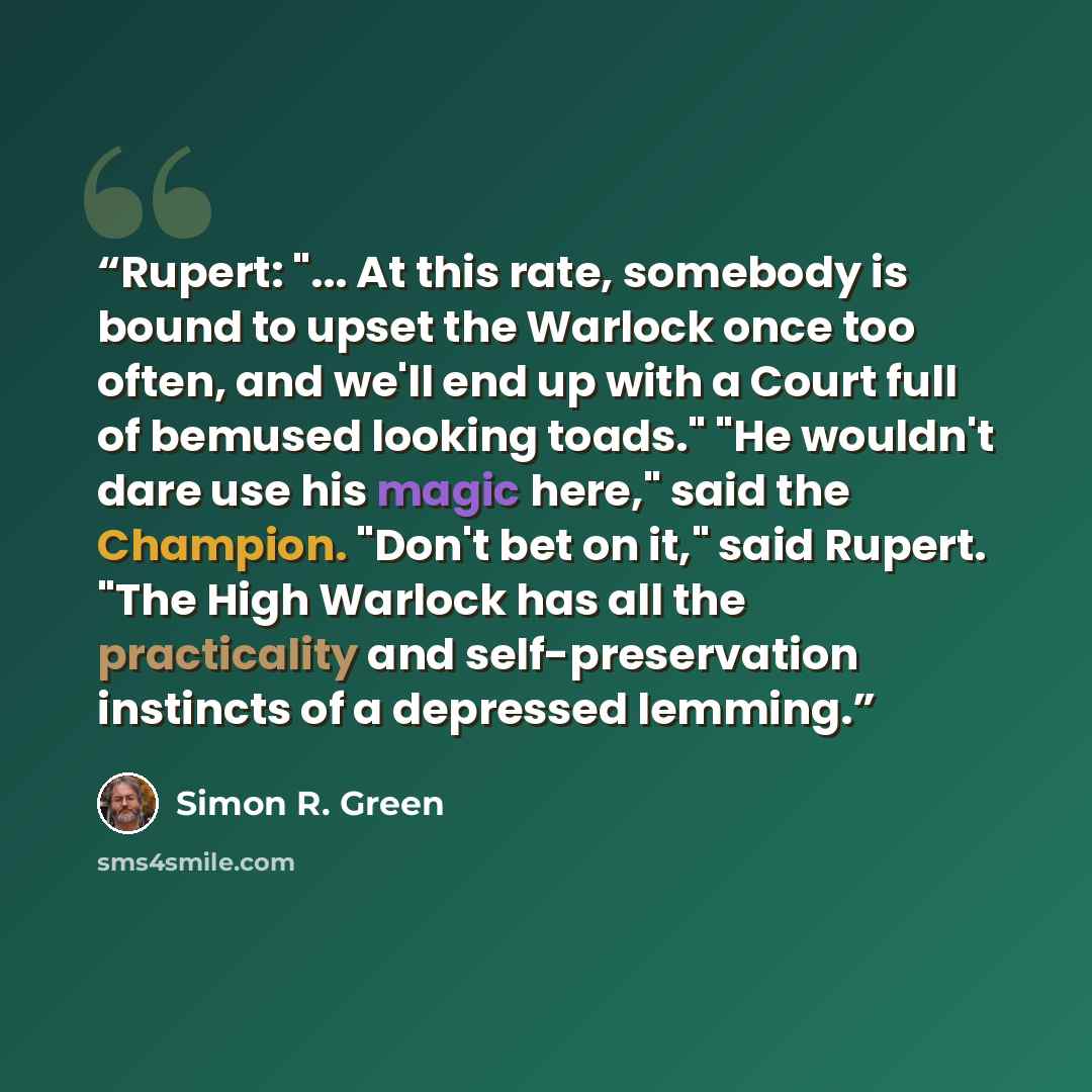 “Rupert: "... At this rate, somebody is bound to upset the Warlock once too often, and we'll end up with a Court full of bemused looking toads." "He wouldn't dare use his magic here," said the Champion. "Don't bet on it," said Rupert. "The High Warlock has all the practicality and self-preservation…” quote by Simon R. Green
