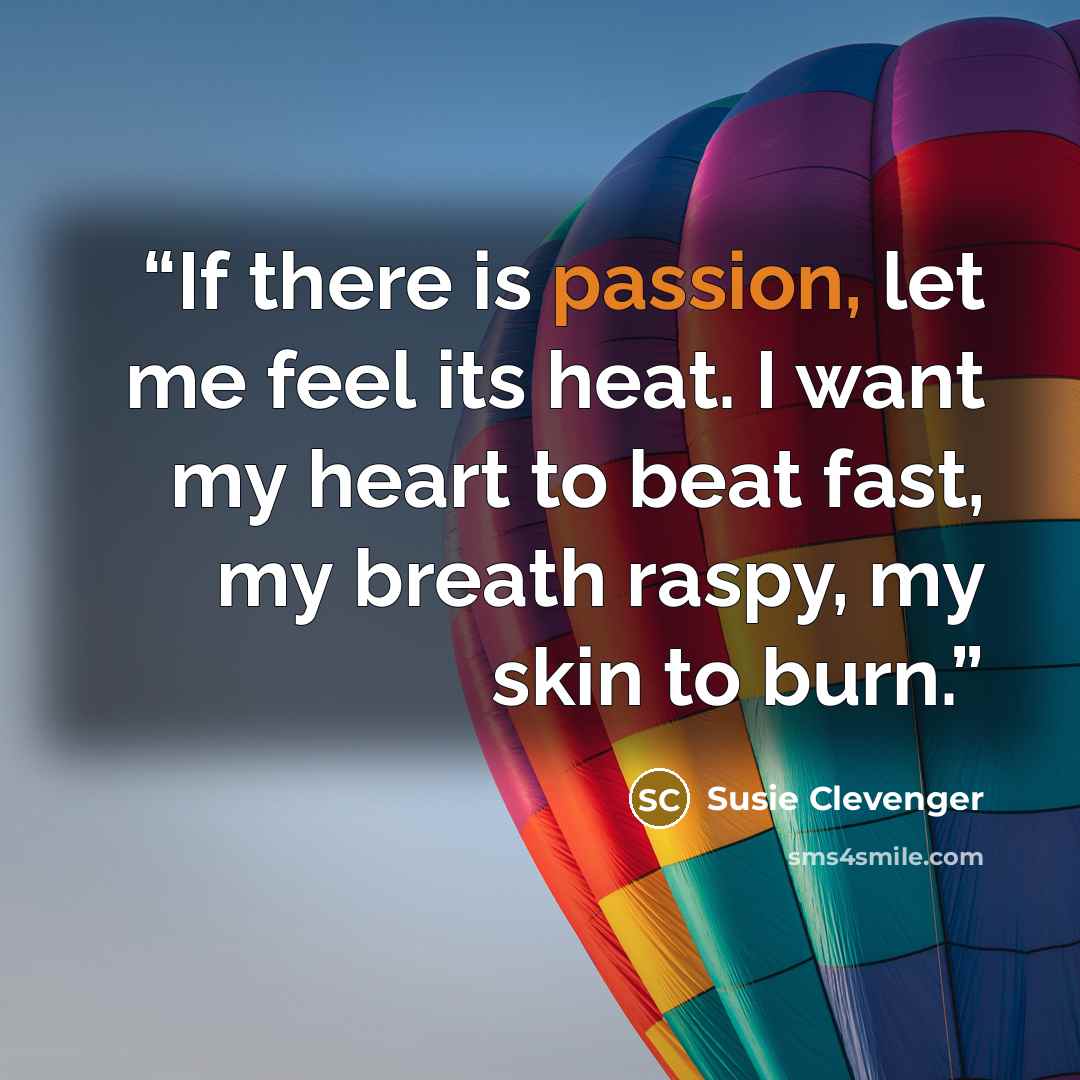 “If there is passion, let me feel its heat. I want my heart to beat fast, my breath raspy, my skin to burn.” quote by Susie Clevenger