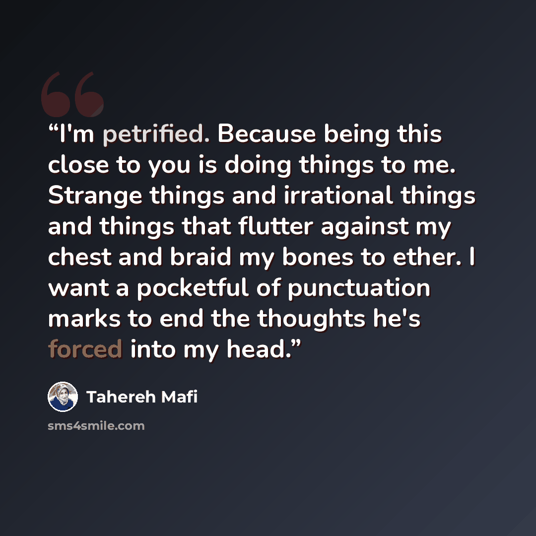 “I'm petrified. Because being this close to you is doing things to me. Strange things and irrational things and things that flutter against my chest and braid my bones to ether. I want a pocketful of punctuation marks to end the thoughts he's forced into my head.” quote by Tahereh Mafi