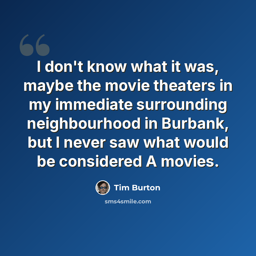 “I don't know what it was, maybe the movie theaters in my immediate surrounding neighbourhood in Burbank, but I never saw what would be considered A movies.” quote by Tim Burton