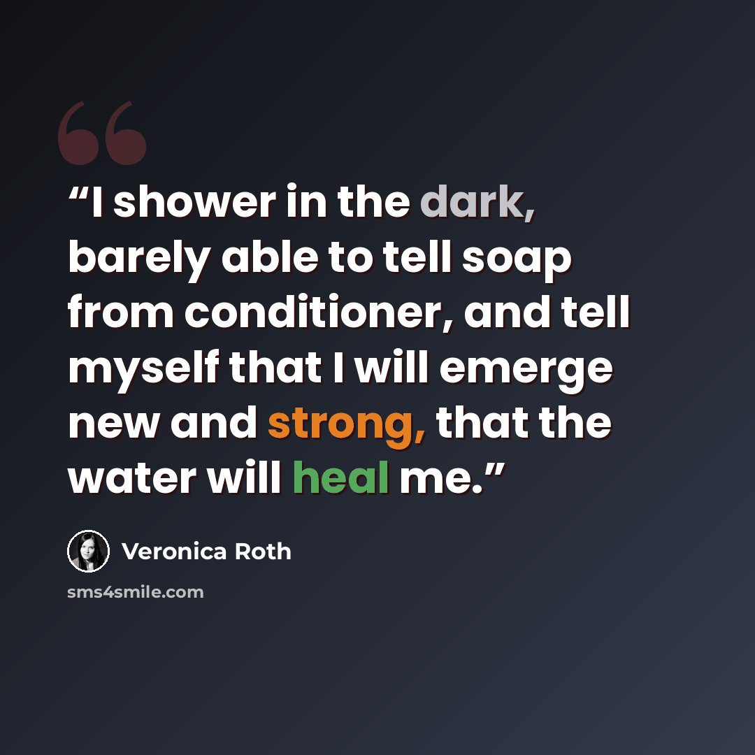 “I shower in the dark, barely able to tell soap from conditioner, and tell myself that I will emerge new and strong, that the water will heal me.” quote by Veronica Roth