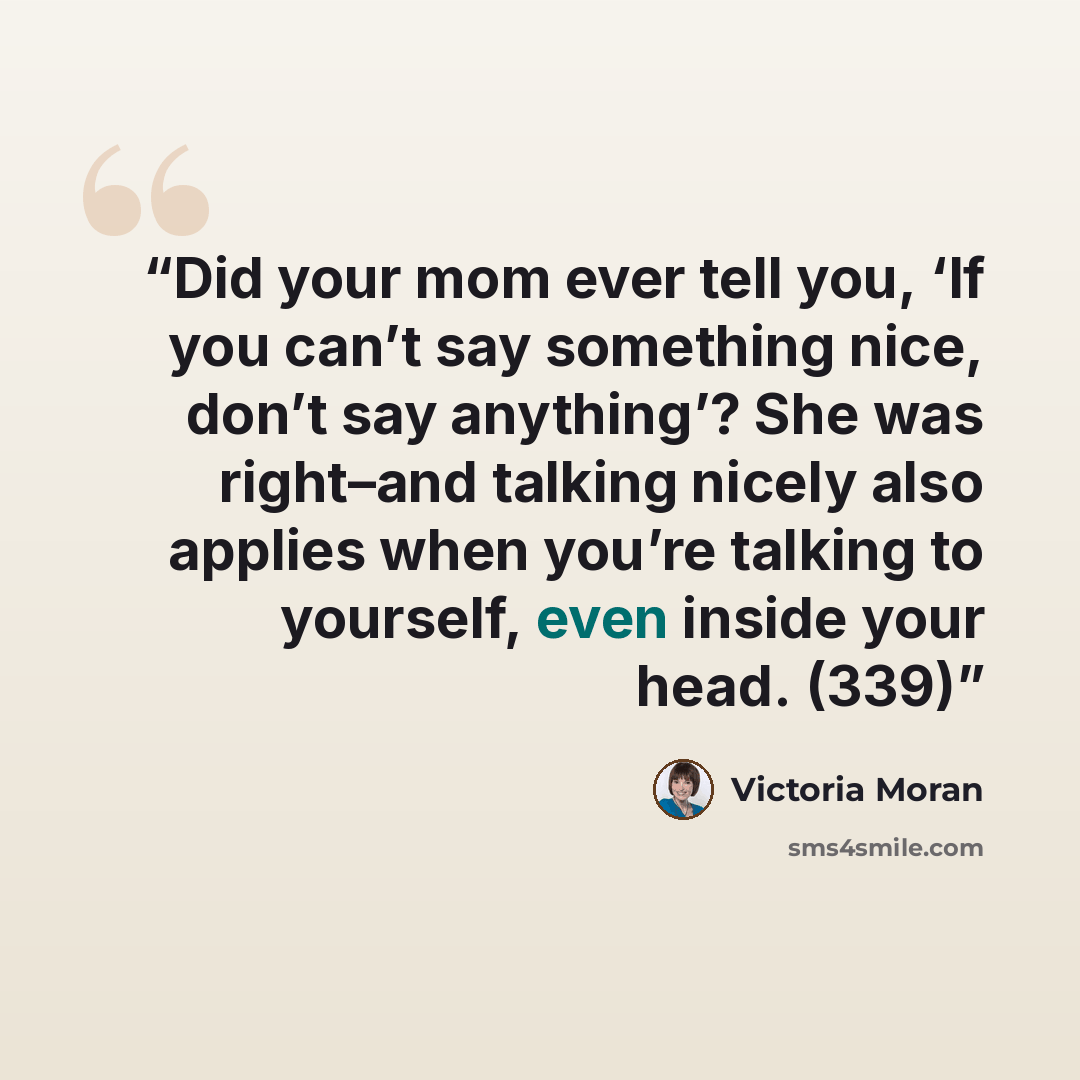 “Did your mom ever tell you, ‘If you can’t say something nice, don’t say anything’? She was right–and talking nicely also applies when you’re talking to yourself, even inside your head. (339)” quote by Victoria Moran