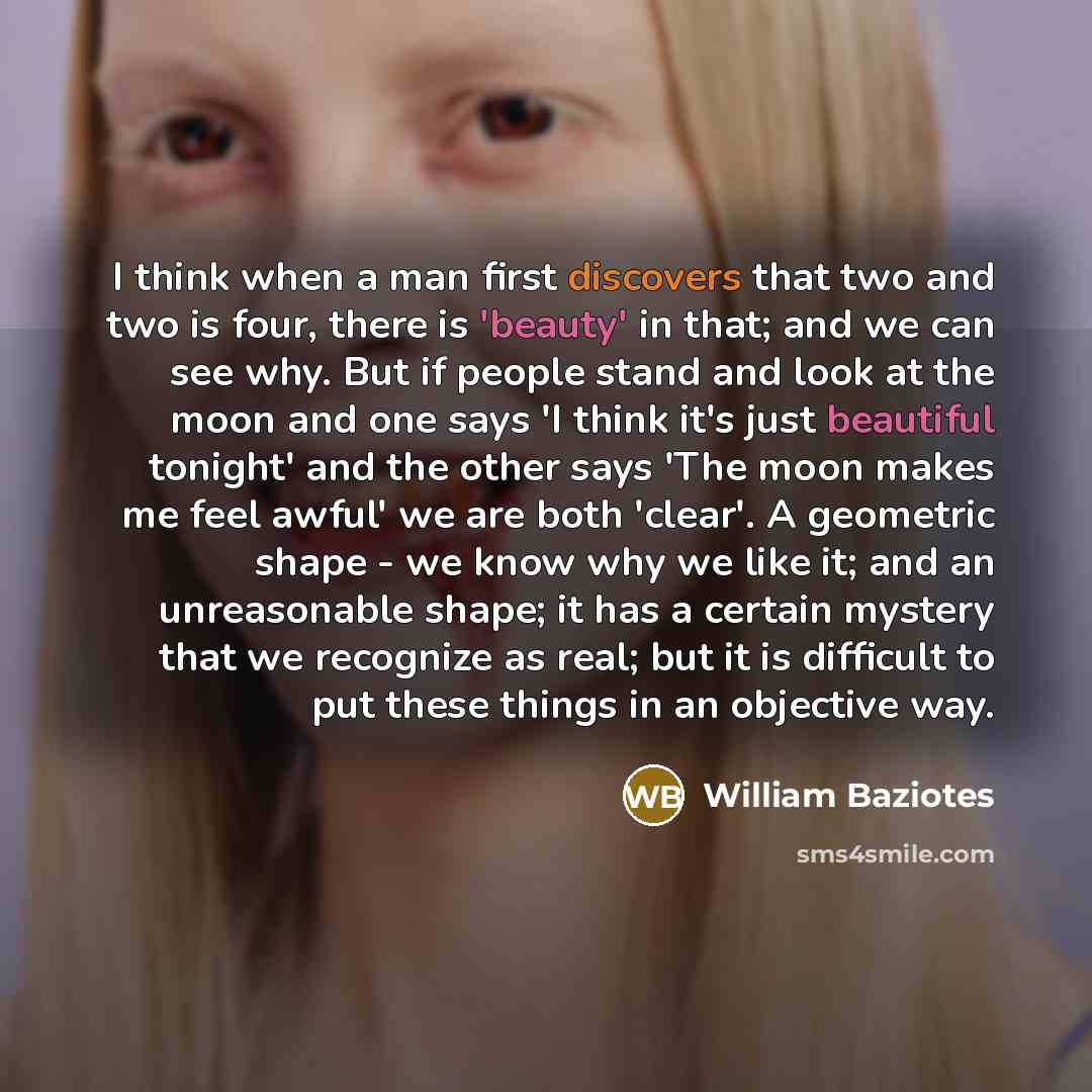 “I think when a man first discovers that two and two is four, there is 'beauty' in that; and we can see why. But if people stand and look at the moon and one says 'I think it's just beautiful tonight' and the other says 'The moon makes me feel awful' we are both 'clear'. A geometric shape - we know…” quote by William Baziotes