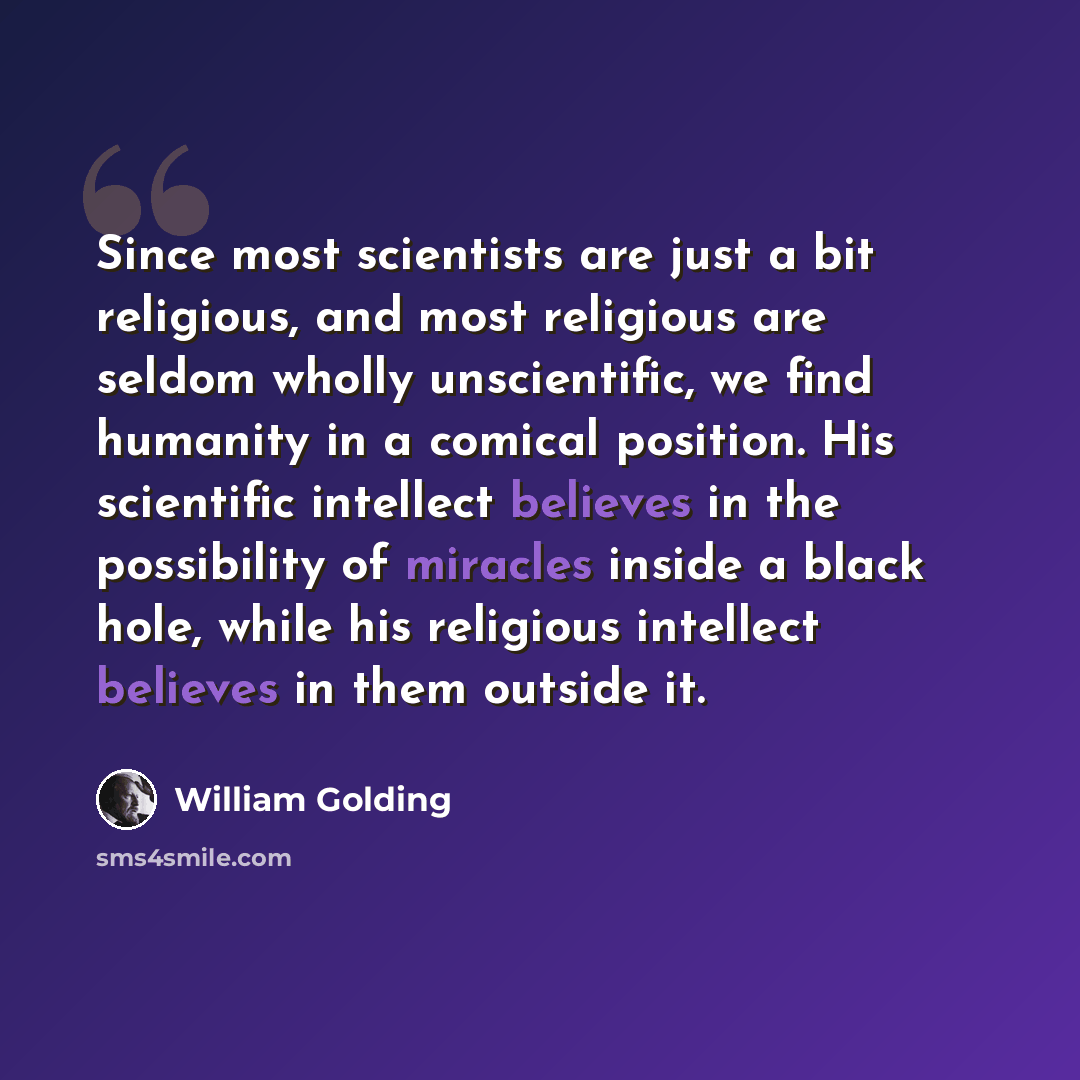 “Since most scientists are just a bit religious, and most religious are seldom wholly unscientific, we find humanity in a comical position. His scientific intellect believes in the possibility of miracles inside a black hole, while his religious intellect believes in them outside it.” quote by William Golding