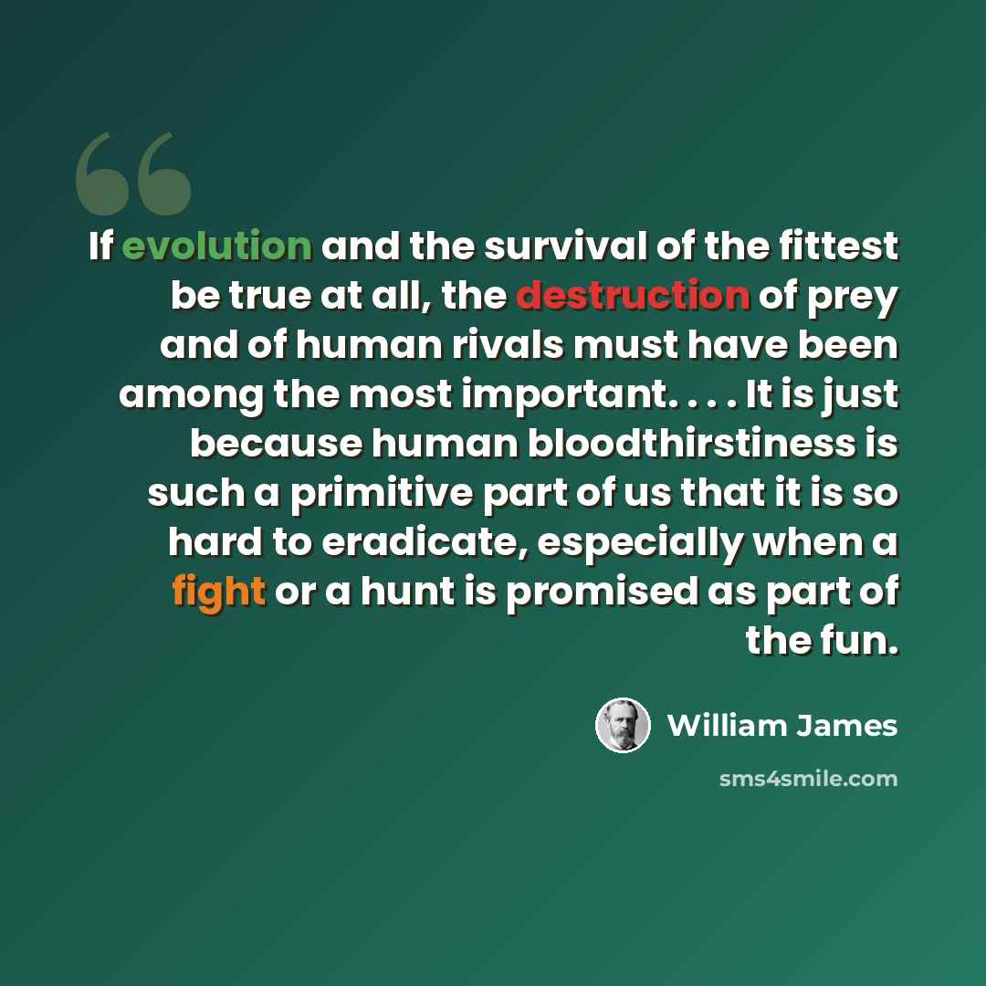 “If evolution and the survival of the fittest be true at all, the destruction of prey and of human rivals must have been among the most important. . . . It is just because human bloodthirstiness is such a primitive part of us that it is so hard to eradicate, especially when a fight or a hunt is…” quote by William James