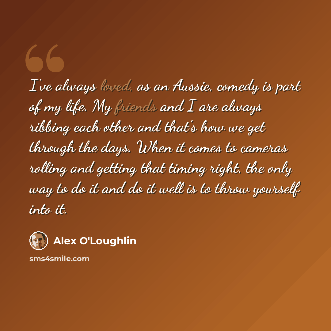 “I've always loved, as an Aussie, comedy is part of my life. My friends and I are always ribbing each other and that's how we get through the days. When it comes to cameras rolling and getting that timing right, the only way to do it and do it well is to throw yourself into it.” quote by Alex O'Loughlin