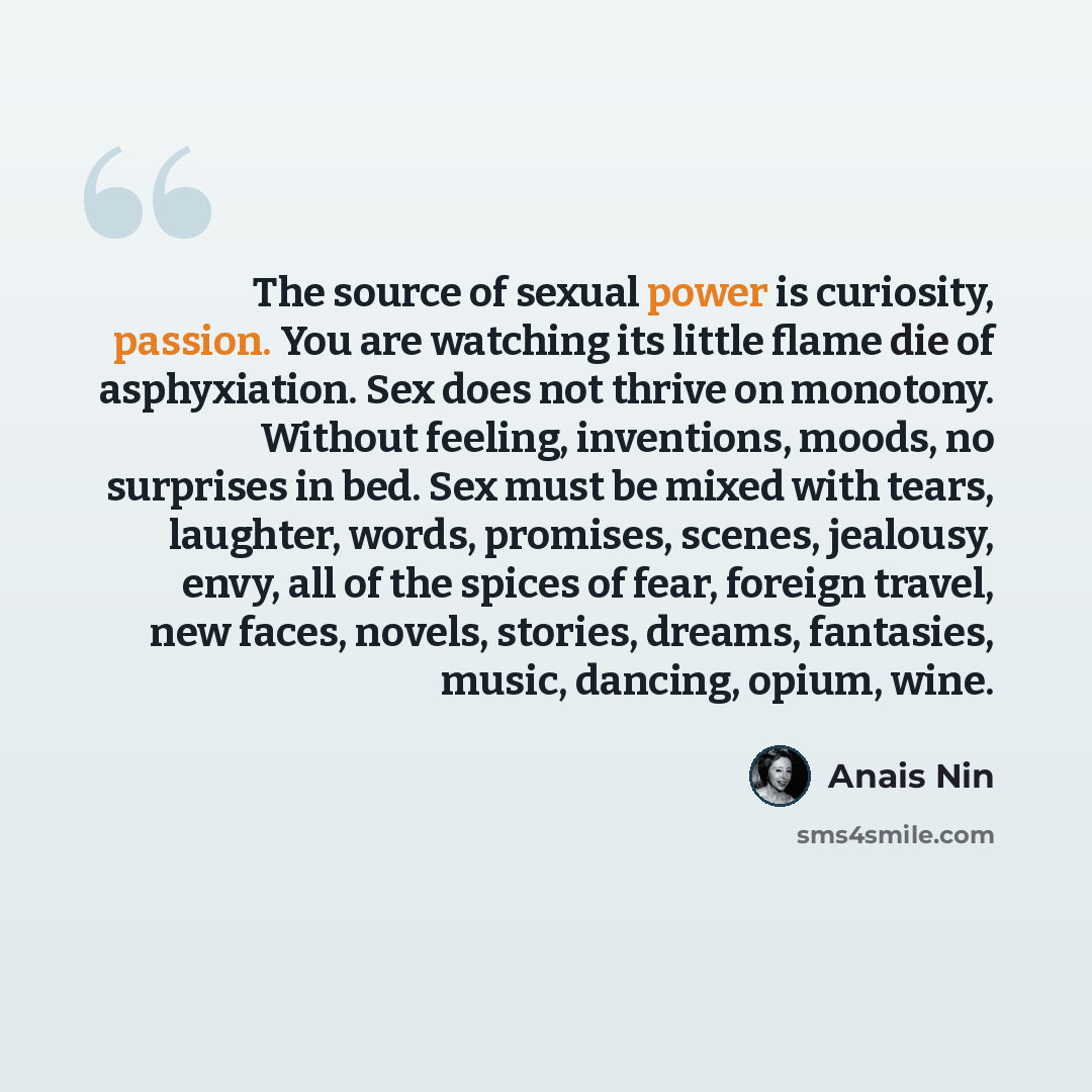 “The source of sexual power is curiosity, passion. You are watching its little flame die of asphyxiation. Sex does not thrive on monotony. Without feeling, inventions, moods, no surprises in bed. Sex must be mixed with tears, laughter, words, promises, scenes, jealousy, envy, all of the spices of…” quote by Anais Nin
