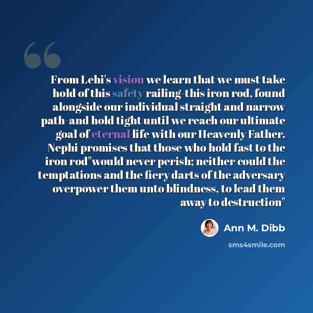 “From Lehi's vision we learn that we must take hold of this safety railing-this iron rod, found alongside our individual straight and narrow path-and hold tight until we reach our ultimate goal of eternal life with our Heavenly Father. Nephi promises that those who hold fast to the iron rod"would…” quote by Ann M. Dibb