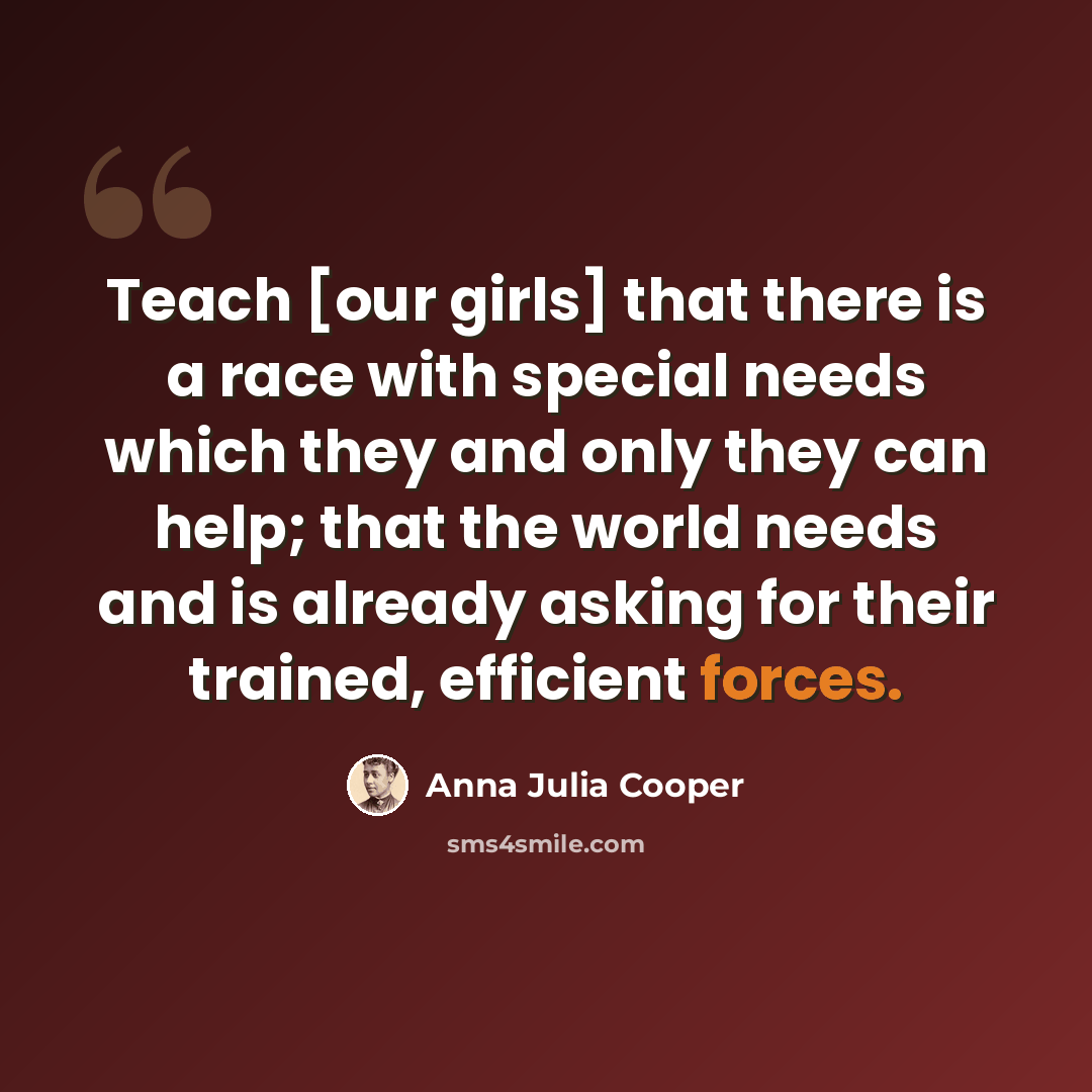 “Teach [our girls] that there is a race with special needs which they and only they can help; that the world needs and is already asking for their trained, efficient forces.” quote by Anna Julia Cooper