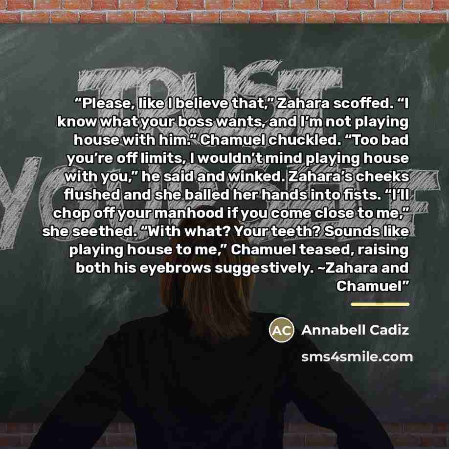“Please, like I believe that,” Zahara scoffed. “I know what your boss wants, and I’m not playing house with him.” Chamuel chuckled. “Too bad you’re off limits, I wouldn’t mind playing house with you,” he said and winked. Zahara’s cheeks flushed and she balled her hands into fists. “I’ll chop off…” quote by Annabell Cadiz