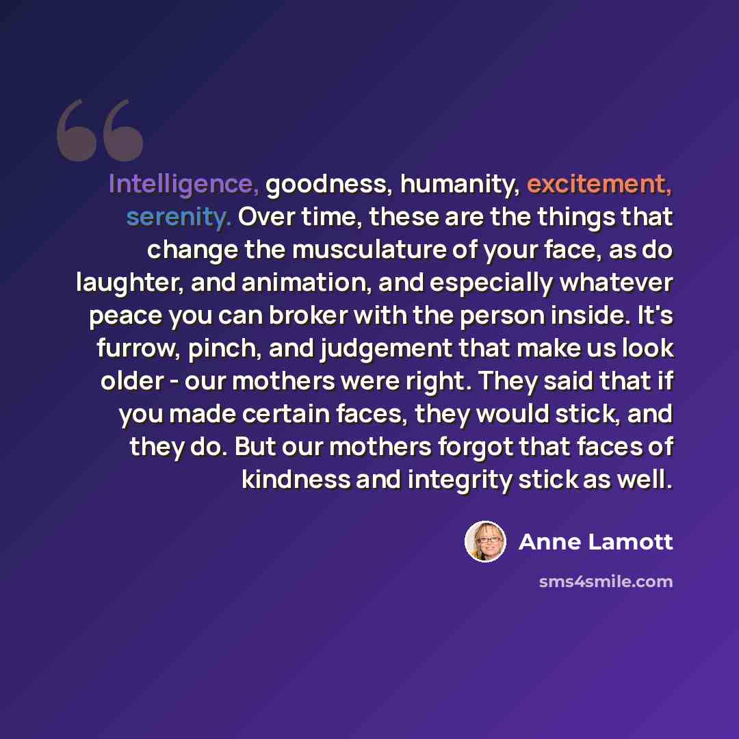 “Intelligence, goodness, humanity, excitement, serenity. Over time, these are the things that change the musculature of your face, as do laughter, and animation, and especially whatever peace you can broker with the person inside. It's furrow, pinch, and judgement that make us look older - our…” quote by Anne Lamott