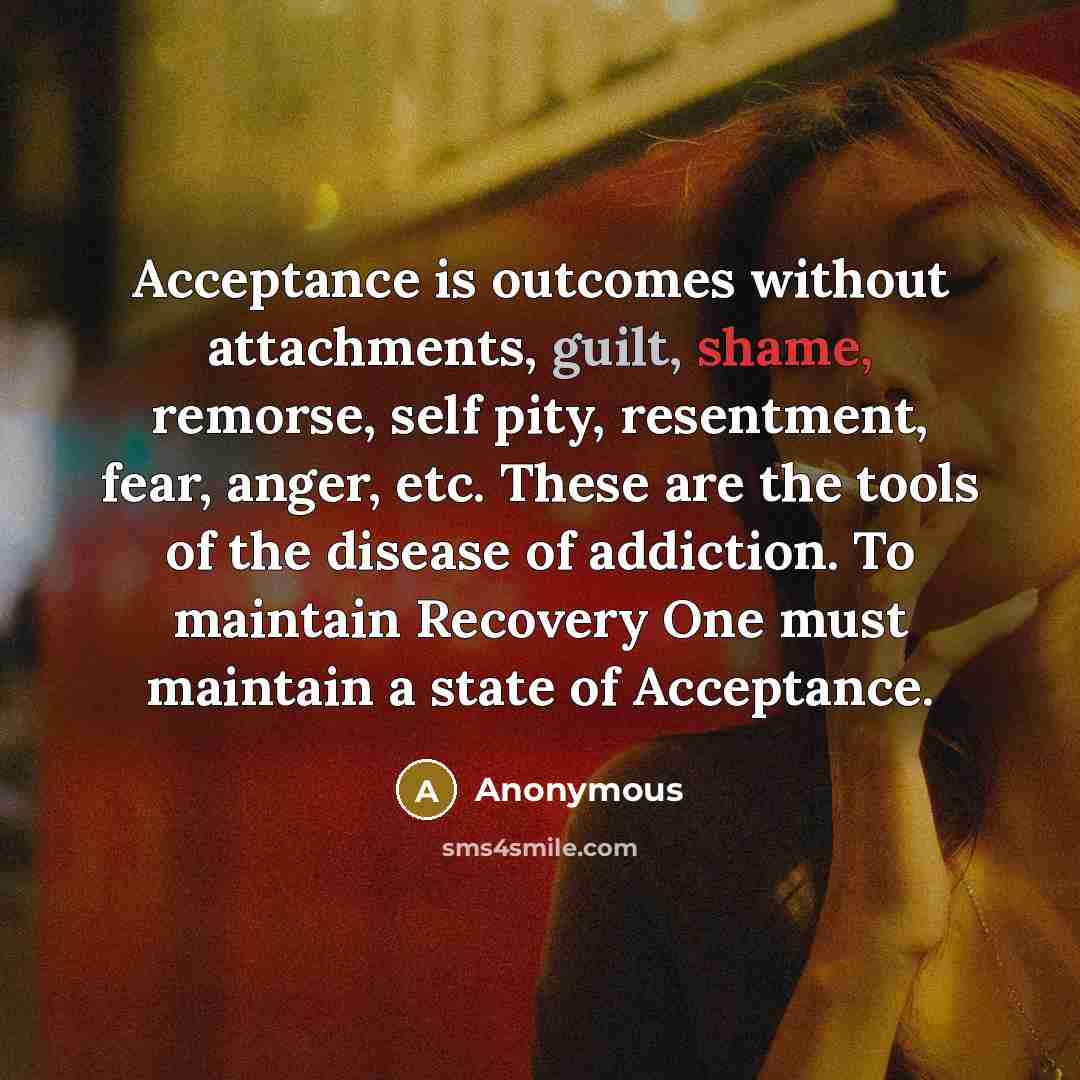 “Acceptance is outcomes without attachments, guilt, shame, remorse, self pity, resentment, fear, anger, etc. These are the tools of the disease of addiction. To maintain Recovery One must maintain a state of Acceptance.” quote by Anonymous