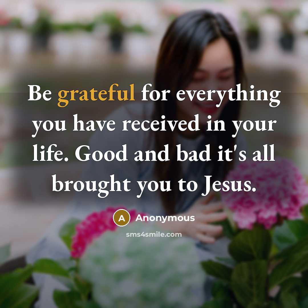 “Be grateful for everything you have received in your life. Good and bad it's all brought you to Jesus.” quote by Anonymous