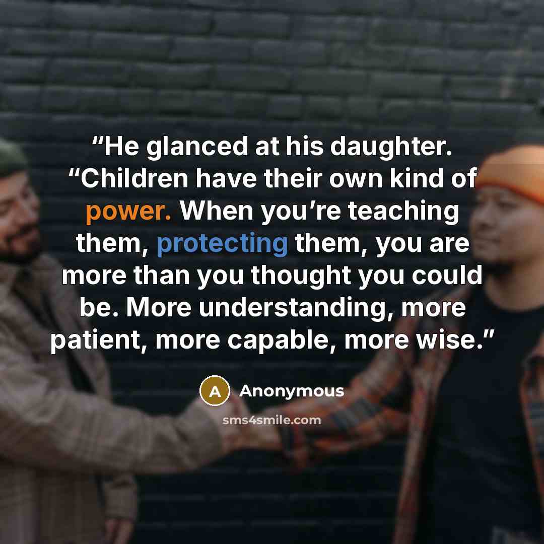 “He glanced at his daughter. “Children have their own kind of power. When you’re teaching them, protecting them, you are more than you thought you could be. More understanding, more patient, more capable, more wise.” quote by Anonymous