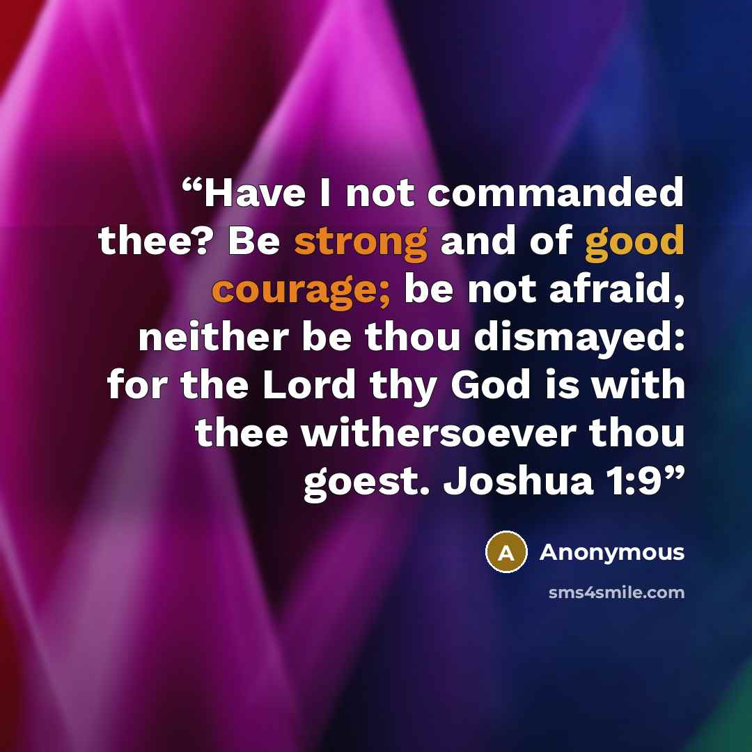 “Have I not commanded thee? Be strong and of good courage; be not afraid, neither be thou dismayed: for the Lord thy God is with thee withersoever thou goest. Joshua 1:9” quote by Anonymous