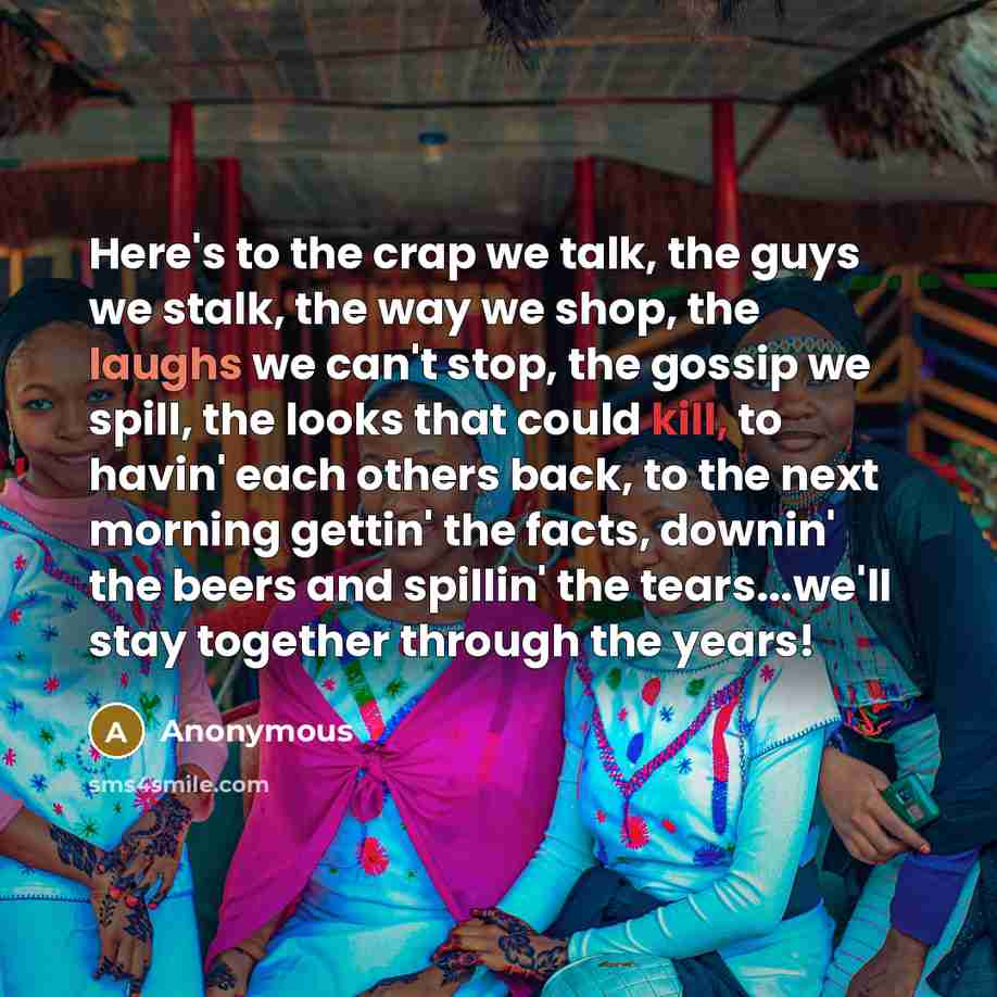 “Here's to the crap we talk, the guys we stalk, the way we shop, the laughs we can't stop, the gossip we spill, the looks that could kill, to havin' each others back, to the next morning gettin' the facts, downin' the beers and spillin' the tears...we'll stay together through the years!” quote by Anonymous
