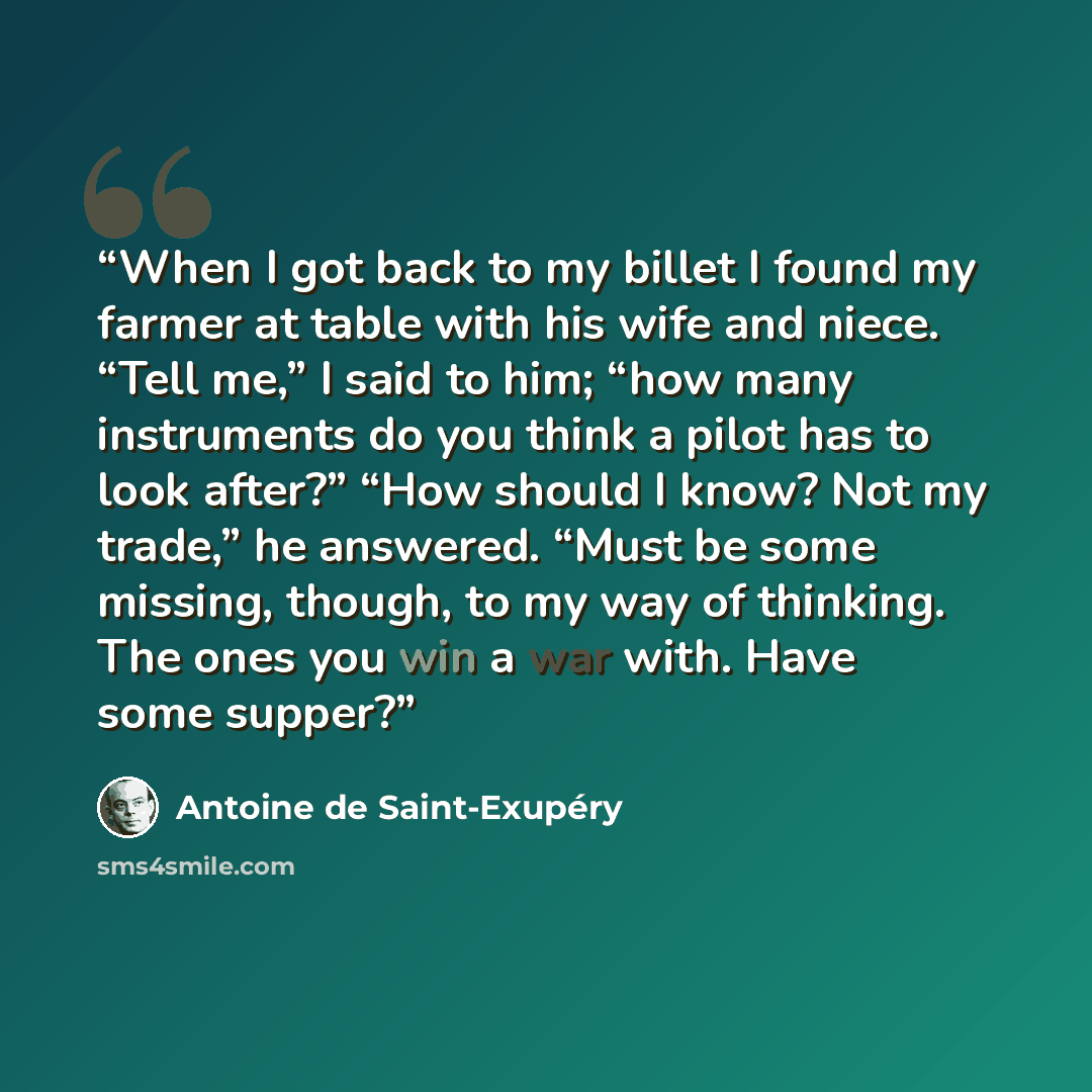 “When I got back to my billet I found my farmer at table with his wife and niece. “Tell me,” I said to him; “how many instruments do you think a pilot has to look after?” “How should I know? Not my trade,” he answered. “Must be some missing, though, to my way of thinking. The ones you win a war…” quote by Antoine de Saint-Exupéry