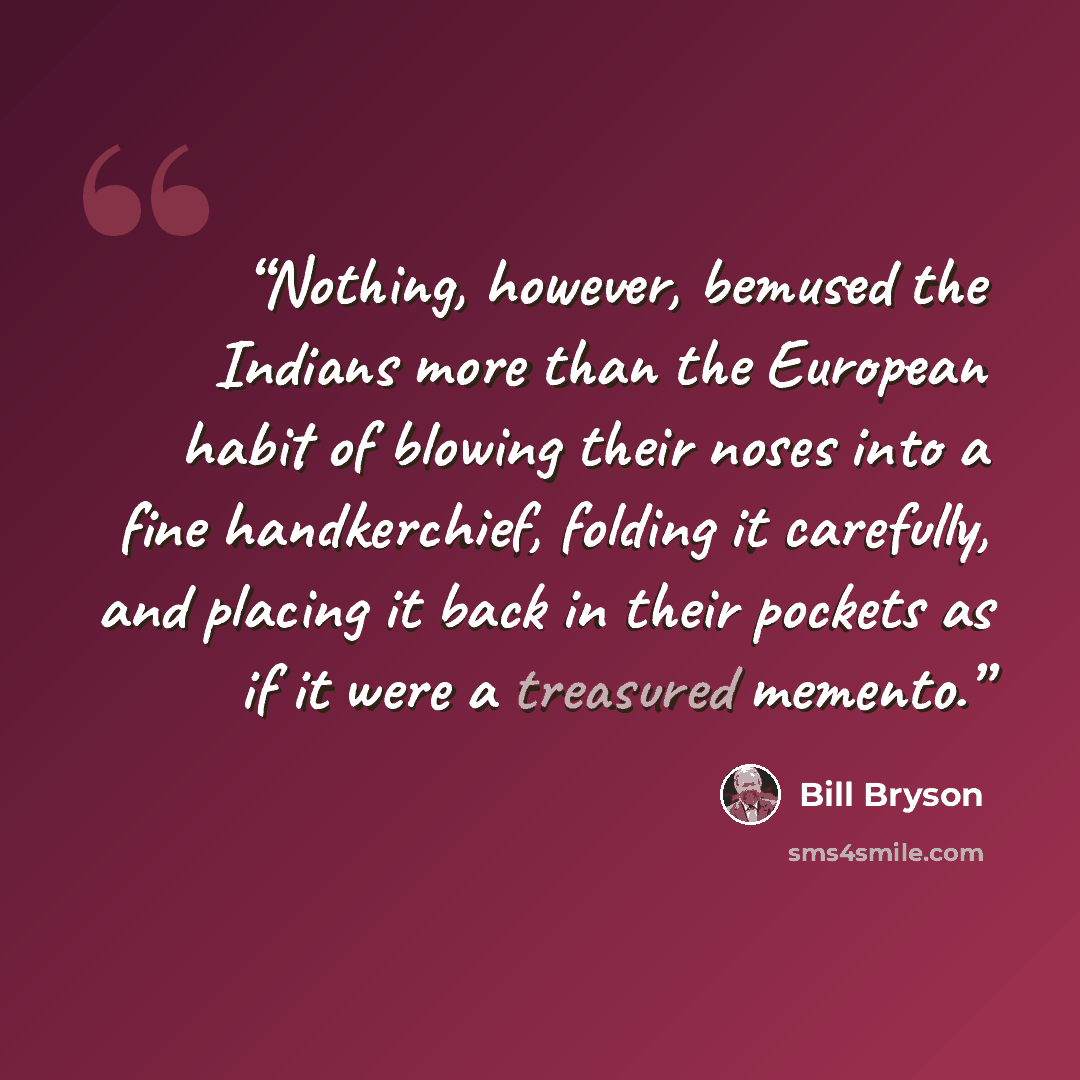 “Nothing, however, bemused the Indians more than the European habit of blowing their noses into a fine handkerchief, folding it carefully, and placing it back in their pockets as if it were a treasured memento.” quote by Bill Bryson