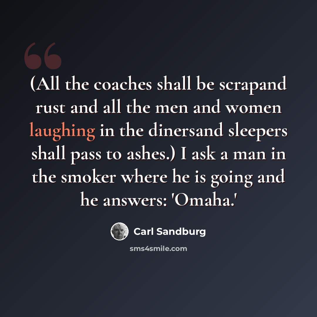 “(All the coaches shall be scrapand rust and all the men and women laughing in the dinersand sleepers shall pass to ashes.) I ask a man in the smoker where he is going and he answers: 'Omaha.'” quote by Carl Sandburg
