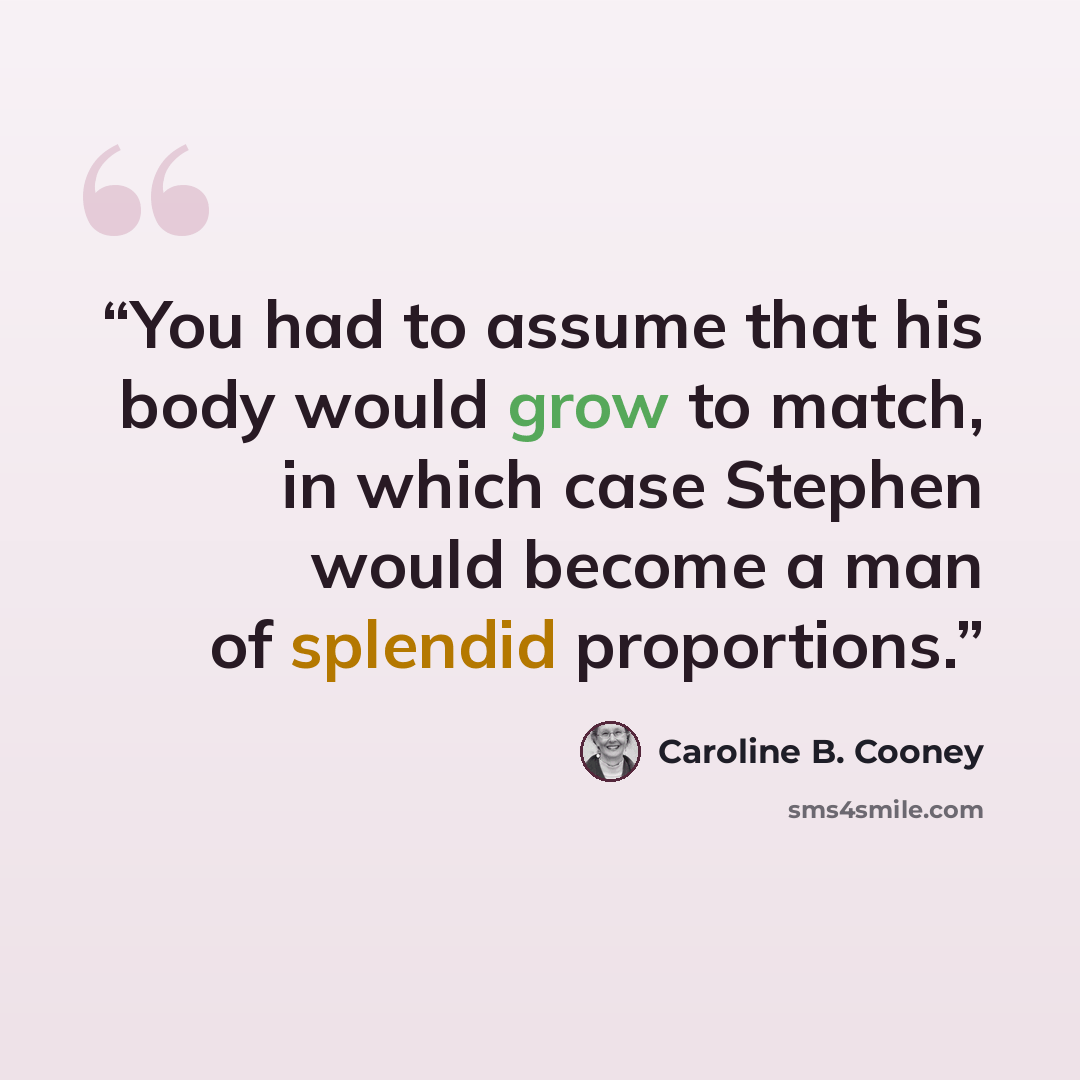 “You had to assume that his body would grow to match, in which case Stephen would become a man of splendid proportions.” quote by Caroline B. Cooney