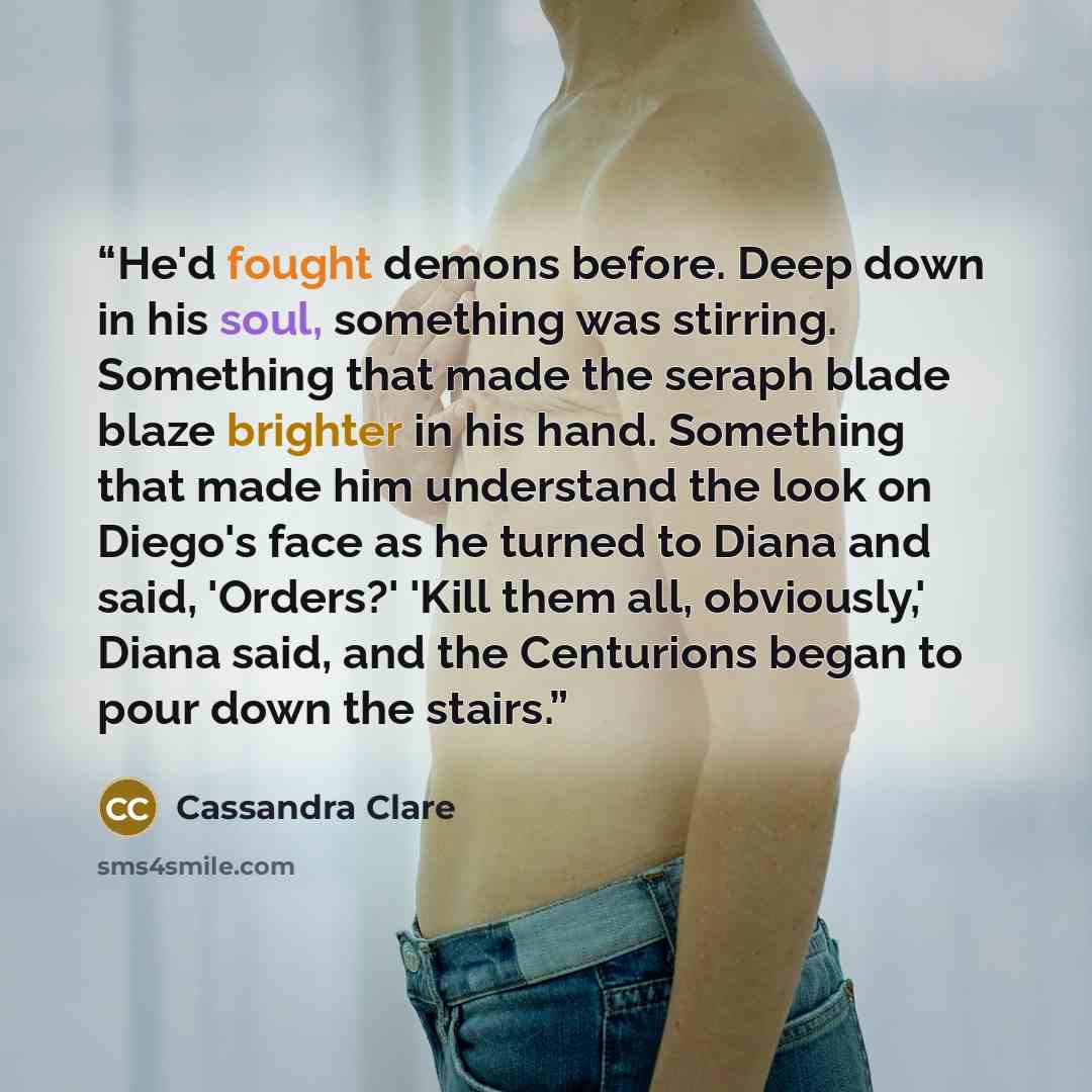“He'd fought demons before. Deep down in his soul, something was stirring. Something that made the seraph blade blaze brighter in his hand. Something that made him understand the look on Diego's face as he turned to Diana and said, 'Orders?' 'Kill them all, obviously,' Diana said, and the…” quote by Cassandra Clare