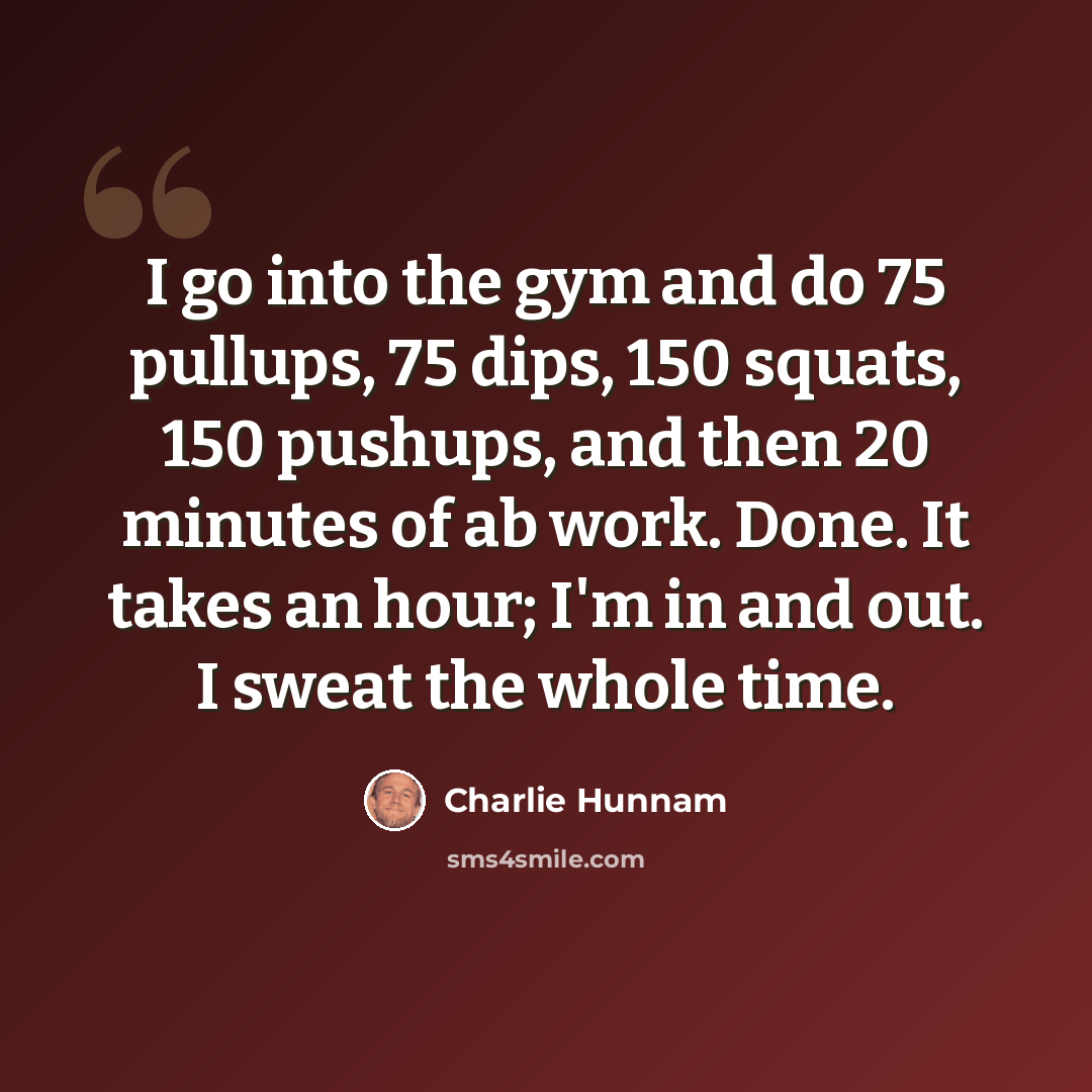 “I go into the gym and do 75 pullups, 75 dips, 150 squats, 150 pushups, and then 20 minutes of ab work. Done. It takes an hour; I'm in and out. I sweat the whole time.” quote by Charlie Hunnam