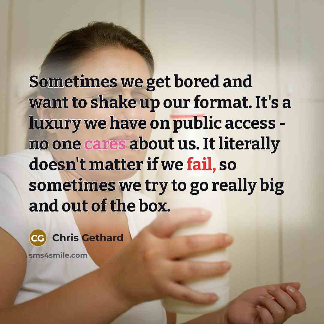 “Sometimes we get bored and want to shake up our format. It's a luxury we have on public access - no one cares about us. It literally doesn't matter if we fail, so sometimes we try to go really big and out of the box.” quote by Chris Gethard