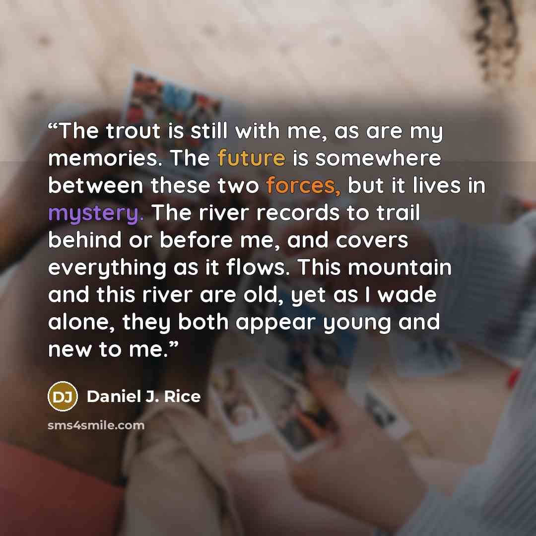 “The trout is still with me, as are my memories. The future is somewhere between these two forces, but it lives in mystery. The river records to trail behind or before me, and covers everything as it flows. This mountain and this river are old, yet as I wade alone, they both appear young and new to…” quote by Daniel J. Rice