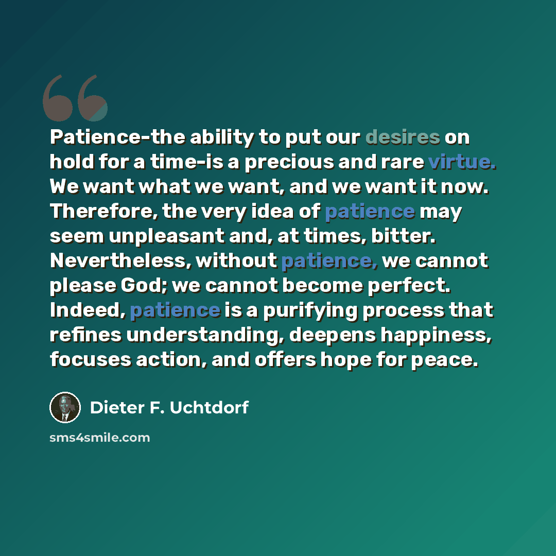 “Patience-the ability to put our desires on hold for a time-is a precious and rare virtue. We want what we want, and we want it now. Therefore, the very idea of patience may seem unpleasant and, at times, bitter. Nevertheless, without patience, we cannot please God; we cannot become perfect…” quote by Dieter F. Uchtdorf