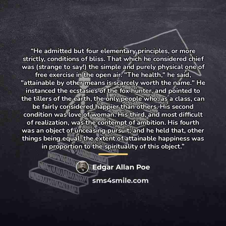 “He admitted but four elementary principles, or more strictly, conditions of bliss. That which he considered chief was (strange to say!) the simple and purely physical one of free exercise in the open air. "The health," he said, "attainable by other means is scarcely worth the name." He instanced…” quote by Edgar Allan Poe