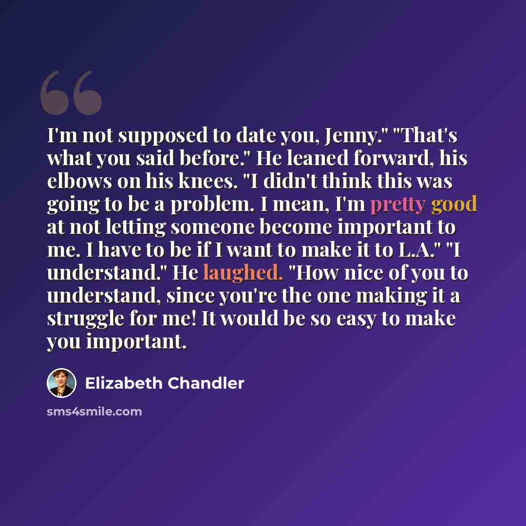 “I'm not supposed to date you, Jenny." "That's what you said before." He leaned forward, his elbows on his knees. "I didn't think this was going to be a problem. I mean, I'm pretty good at not letting someone become important to me. I have to be if I want to make it to L.A." "I understand." He…” quote by Elizabeth Chandler