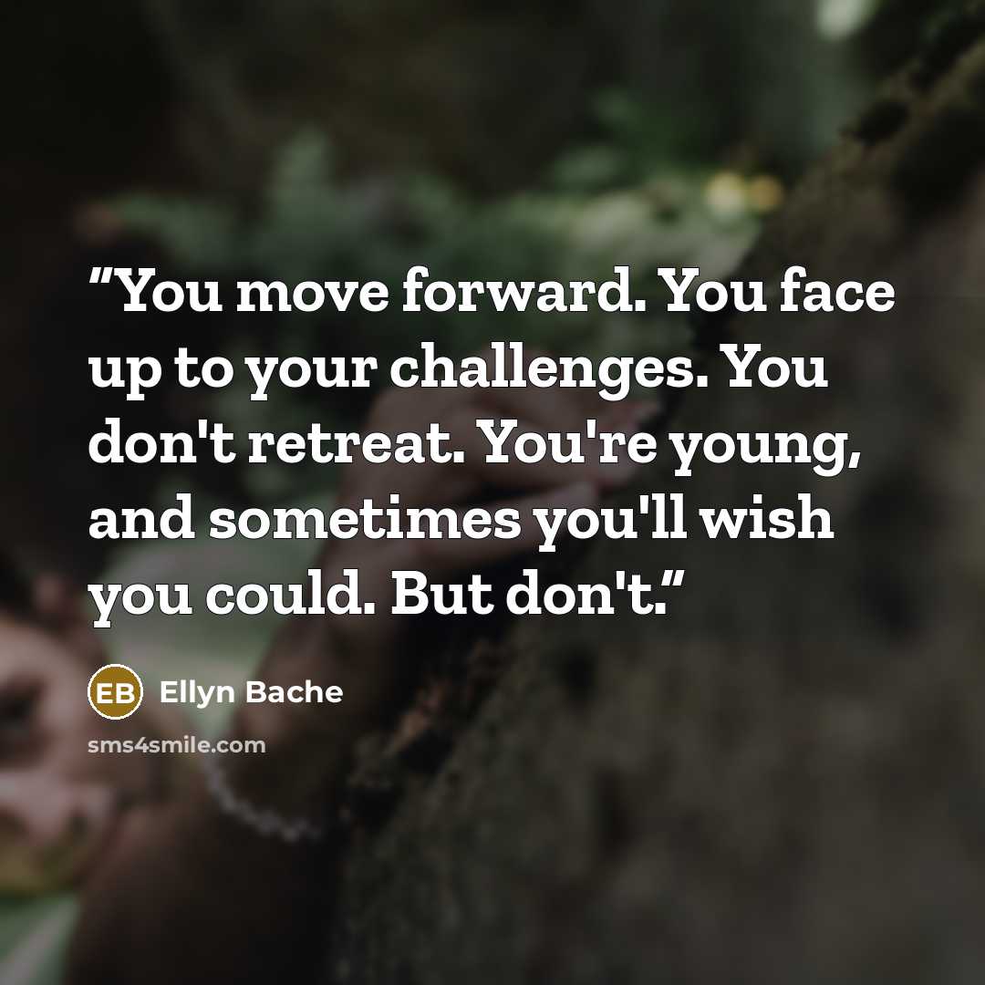 “You move forward. You face up to your challenges. You don't retreat. You're young, and sometimes you'll wish you could. But don't.” quote by Ellyn Bache