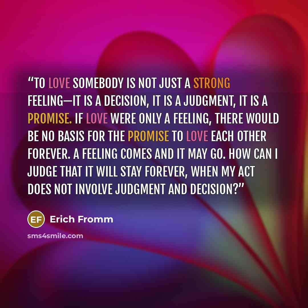 “To love somebody is not just a strong feeling—it is a decision, it is a judgment, it is a promise. If love were only a feeling, there would be no basis for the promise to love each other forever. A feeling comes and it may go. How can I judge that it will stay forever, when my act does not involve…” quote by Erich Fromm