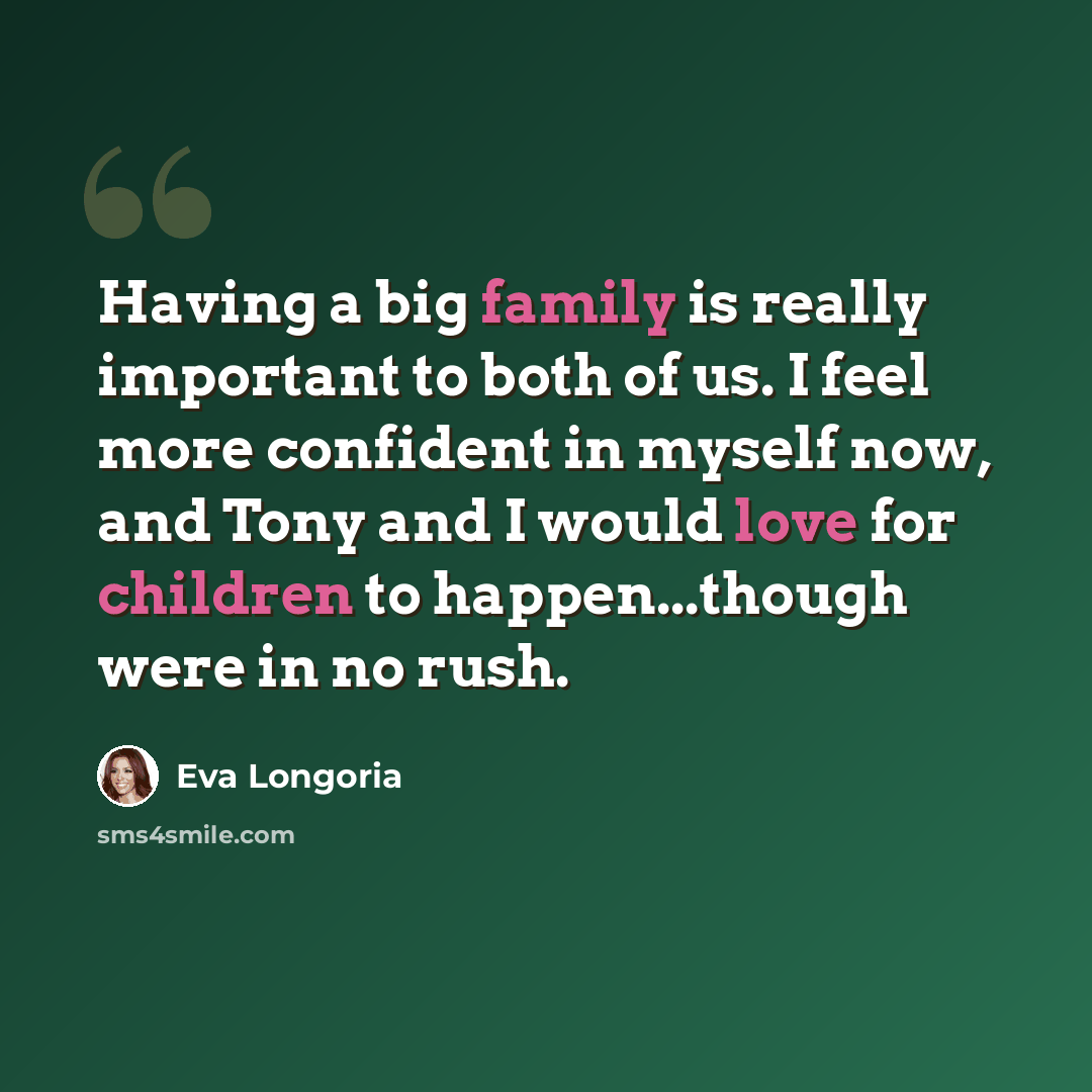 “Having a big family is really important to both of us. I feel more confident in myself now, and Tony and I would love for children to happen...though were in no rush.” quote by Eva Longoria