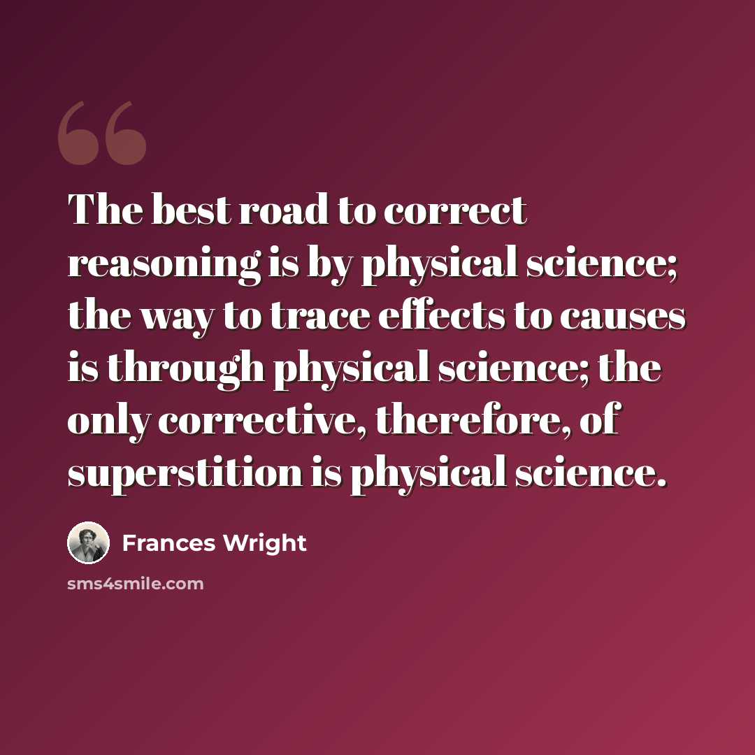 “The best road to correct reasoning is by physical science; the way to trace effects to causes is through physical science; the only corrective, therefore, of superstition is physical science.” quote by Frances Wright