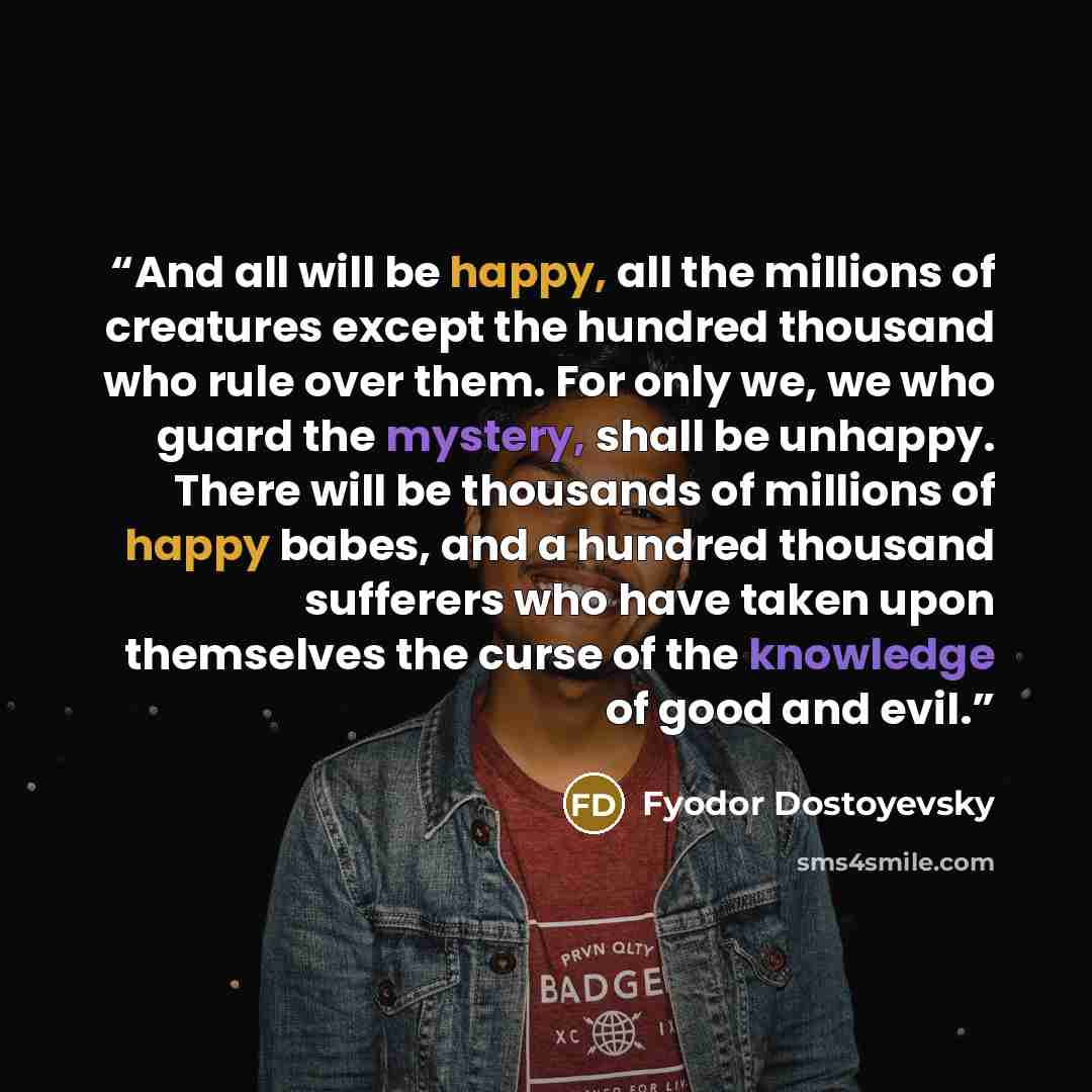 “And all will be happy, all the millions of creatures except the hundred thousand who rule over them. For only we, we who guard the mystery, shall be unhappy. There will be thousands of millions of happy babes, and a hundred thousand sufferers who have taken upon themselves the curse of the…” quote by Fyodor Dostoyevsky