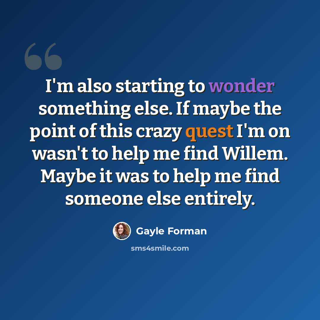 “I'm also starting to wonder something else. If maybe the point of this crazy quest I'm on wasn't to help me find Willem. Maybe it was to help me find someone else entirely.” quote by Gayle Forman