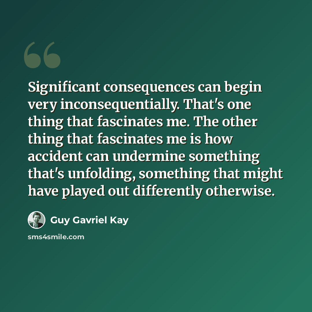 “Significant consequences can begin very inconsequentially. That's one thing that fascinates me. The other thing that fascinates me is how accident can undermine something that's unfolding, something that might have played out differently otherwise.” quote by Guy Gavriel Kay