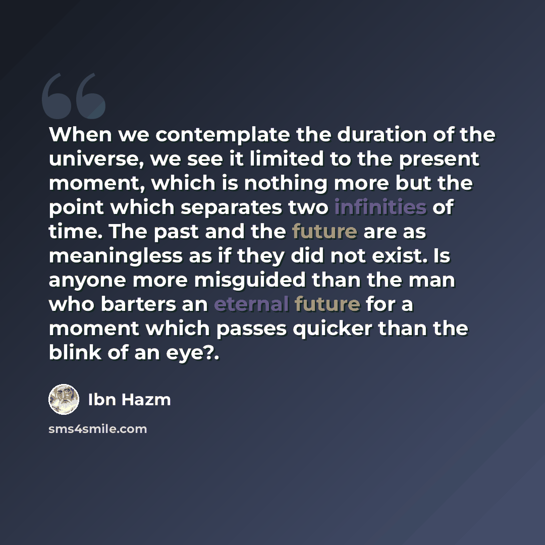 “When we contemplate the duration of the universe, we see it limited to the present moment, which is nothing more but the point which separates two infinities of time. The past and the future are as meaningless as if they did not exist. Is anyone more misguided than the man who barters an eternal…” quote by Ibn Hazm
