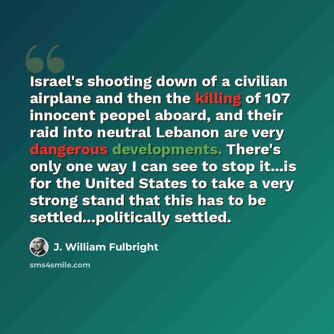 “Israel's shooting down of a civilian airplane and then the killing of 107 innocent peopel aboard, and their raid into neutral Lebanon are very dangerous developments. There's only one way I can see to stop it...is for the United States to take a very strong stand that this has to be…” quote by J. William Fulbright