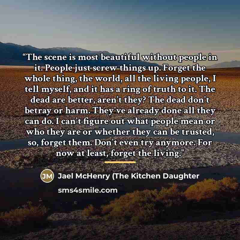 “The scene is most beautiful without people in it. People just screw things up. Forget the whole thing, the world, all the living people, I tell myself, and it has a ring of truth to it. The dead are better, aren't they? The dead don't betray or harm. They've already done all they can do. I can't…” quote by Jael McHenry (The Kitchen Daughter
