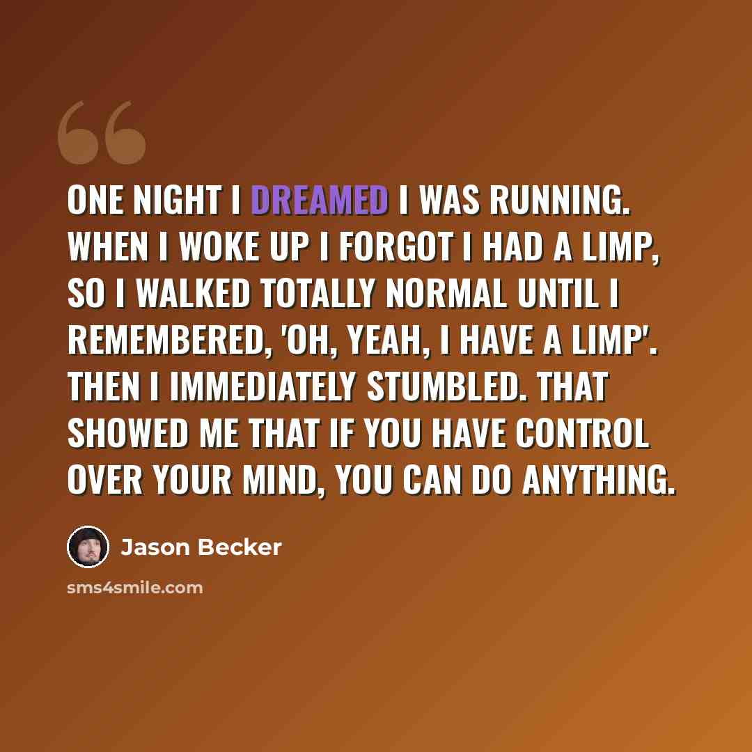 “One night I dreamed I was running. When I woke up I forgot I had a limp, so I walked totally normal until I remembered, 'oh, yeah, I have a limp'. Then I immediately stumbled. That showed me that if you have control over your mind, you can do anything.” quote by Jason Becker