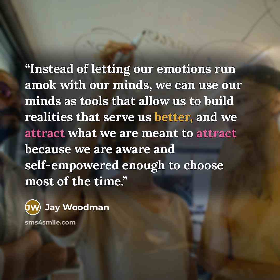 “Instead of letting our emotions run amok with our minds, we can use our minds as tools that allow us to build realities that serve us better, and we attract what we are meant to attract because we are aware and self-empowered enough to choose most of the time.” quote by Jay Woodman