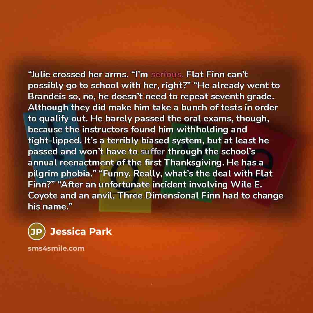 “Julie crossed her arms. “I’m serious. Flat Finn can’t possibly go to school with her, right?” “He already went to Brandeis so, no, he doesn’t need to repeat seventh grade. Although they did make him take a bunch of tests in order to qualify out. He barely passed the oral exams, though, because the…” quote by Jessica Park