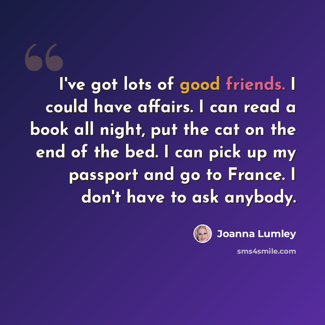 “I've got lots of good friends. I could have affairs. I can read a book all night, put the cat on the end of the bed. I can pick up my passport and go to France. I don't have to ask anybody.” quote by Joanna Lumley