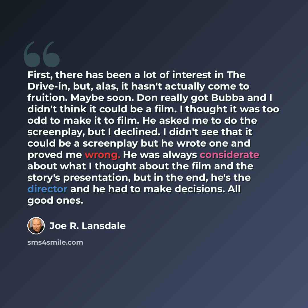 “First, there has been a lot of interest in The Drive-in, but, alas, it hasn't actually come to fruition. Maybe soon. Don really got Bubba and I didn't think it could be a film. I thought it was too odd to make it to film. He asked me to do the screenplay, but I declined. I didn't see that it could…” quote by Joe R. Lansdale